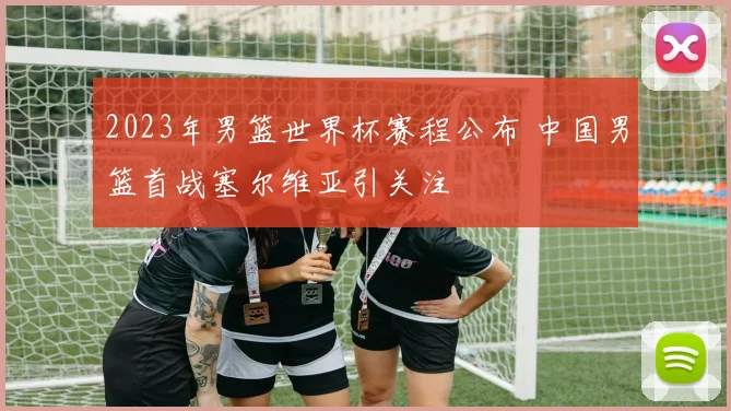 2023年男篮世界杯赛程公布 中国男篮首战塞尔维亚引关注