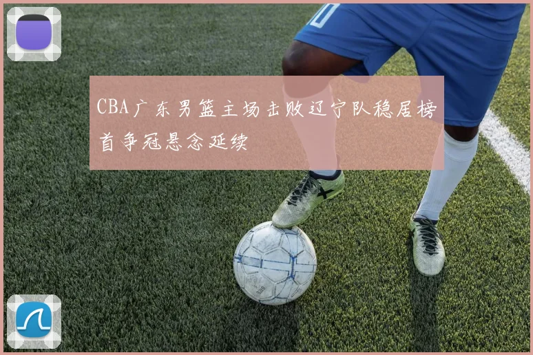 CBA广东男篮主场击败辽宁队稳居榜首争冠悬念延续