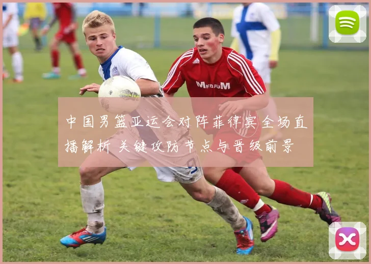 中国男篮亚运会对阵菲律宾全场直播解析 关键攻防节点与晋级前景