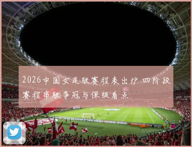 2026中国女足联赛程表出炉 四阶段赛程串联争冠与保级看点