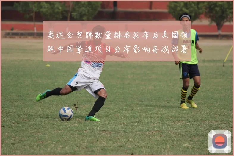 奥运会奖牌数量排名发布后美国领跑中国紧追项目分布影响备战部署