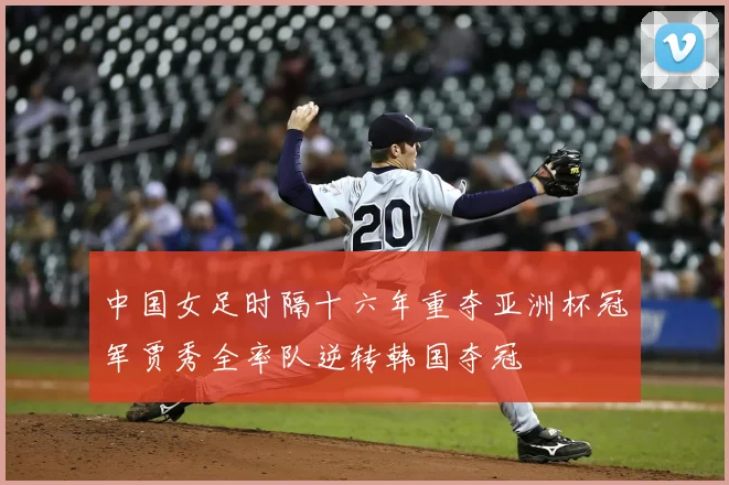 中国女足时隔十六年重夺亚洲杯冠军贾秀全率队逆转韩国夺冠