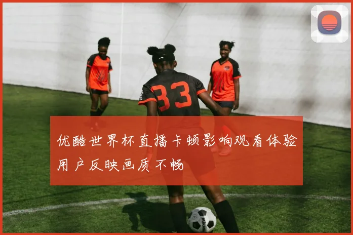 优酷世界杯直播卡顿影响观看体验用户反映画质不畅