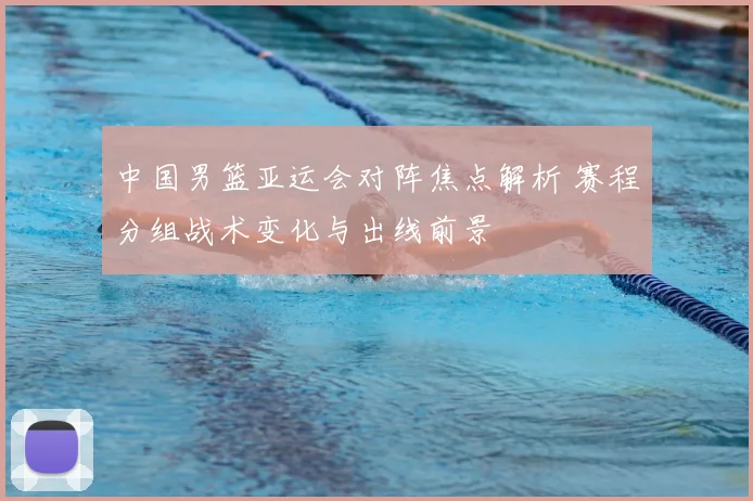 中国男篮亚运会对阵焦点解析 赛程分组战术变化与出线前景