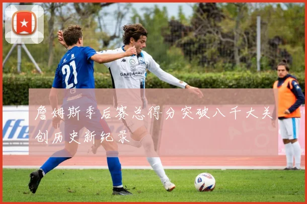 詹姆斯季后赛总得分突破八千大关创历史新纪录