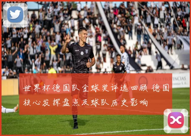 世界杯德国队金球奖评选回顾 德国核心发挥盘点及球队历史影响