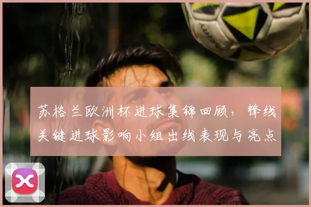 苏格兰欧洲杯进球集锦回顾，锋线关键进球影响小组出线表现与亮点