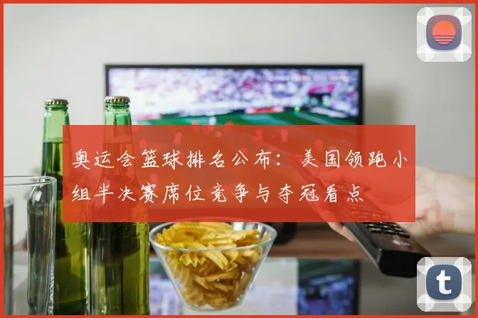 奥运会篮球排名公布：美国领跑小组半决赛席位竞争与夺冠看点