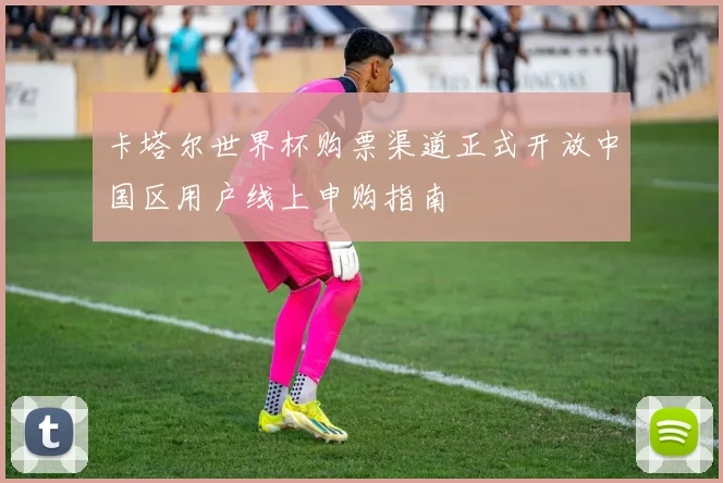 卡塔尔世界杯购票渠道正式开放中国区用户线上申购指南