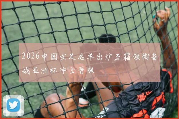 2026中国女足名单出炉王霜领衔备战亚洲杯冲击晋级