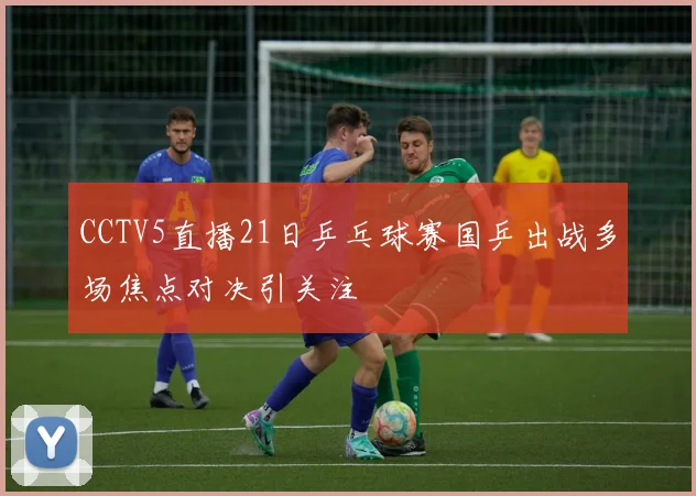 CCTV5直播21日乒乓球赛国乒出战多场焦点对决引关注