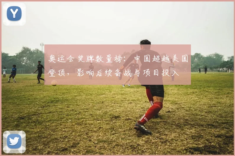 奥运会奖牌数量榜：中国超越美国登顶，影响后续备战与项目投入