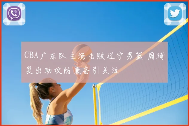 CBA广东队主场击败辽宁男篮 周琦复出助攻防兼备引关注