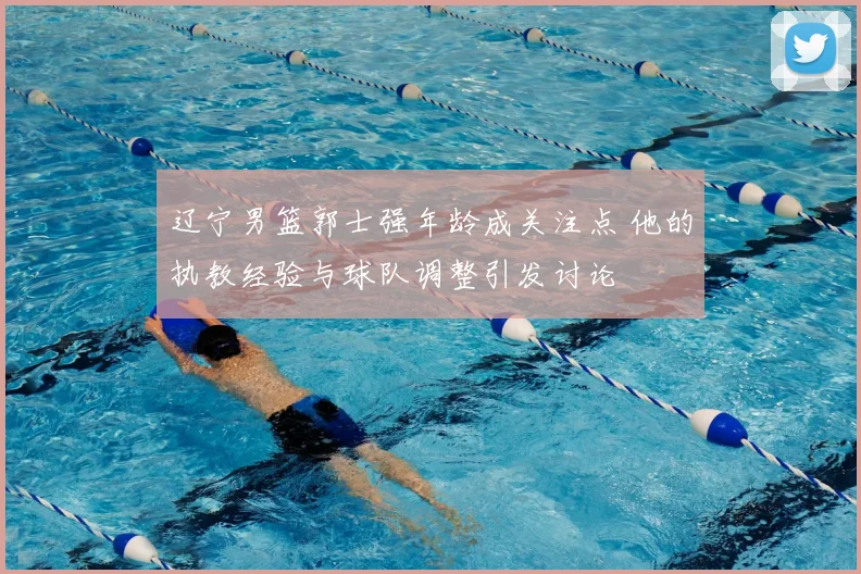 辽宁男篮郭士强年龄成关注点 他的执教经验与球队调整引发讨论