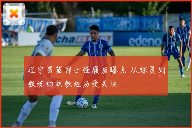 辽宁男篮郭士强履历曝光 从球员到教练的执教经历受关注