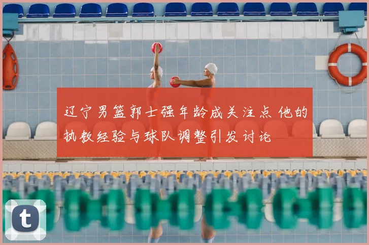 辽宁男篮郭士强年龄成关注点 他的执教经验与球队调整引发讨论