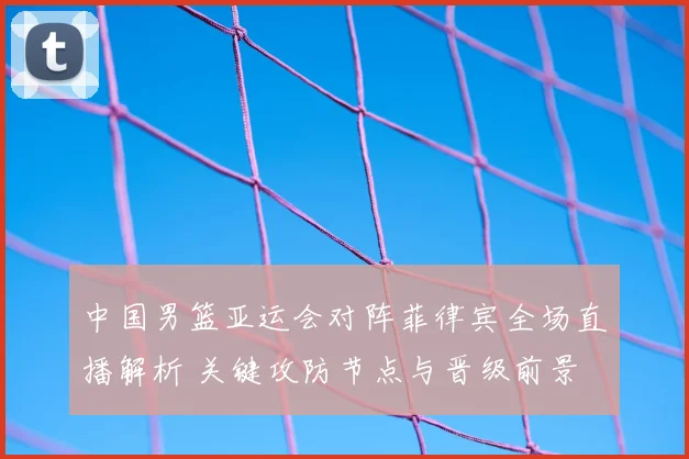 中国男篮亚运会对阵菲律宾全场直播解析 关键攻防节点与晋级前景