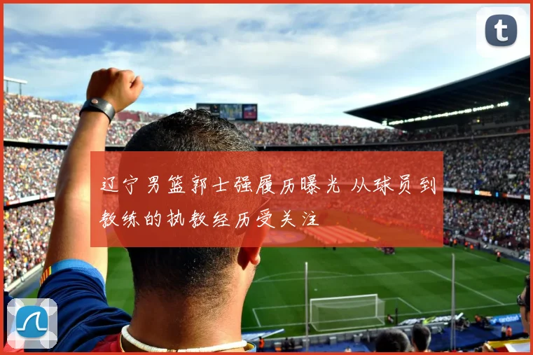 辽宁男篮郭士强履历曝光 从球员到教练的执教经历受关注