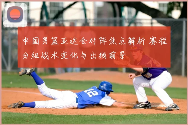 中国男篮亚运会对阵焦点解析 赛程分组战术变化与出线前景