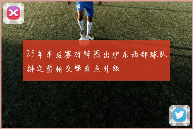 25年季后赛对阵图出炉东西部球队排定首轮交锋看点升级