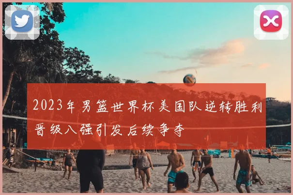 2023年男篮世界杯美国队逆转胜利晋级八强引发后续争夺