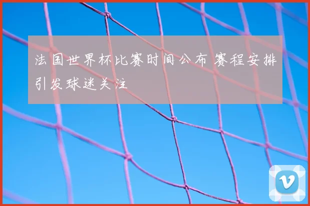 法国世界杯比赛时间公布 赛程安排引发球迷关注