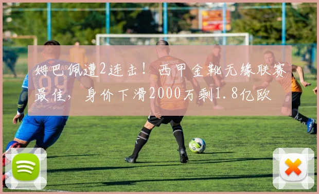 姆巴佩遭2连击！西甲金靴无缘联赛最佳，身价下滑2000万剩1.8亿欧