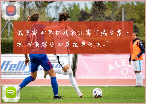 俄罗斯世界杯精彩比赛下载合集上线 方便球迷回看经典对决_1