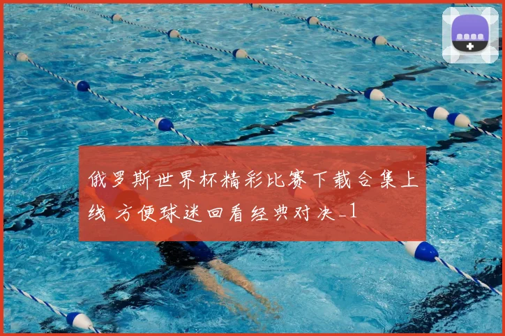 俄罗斯世界杯精彩比赛下载合集上线 方便球迷回看经典对决_1